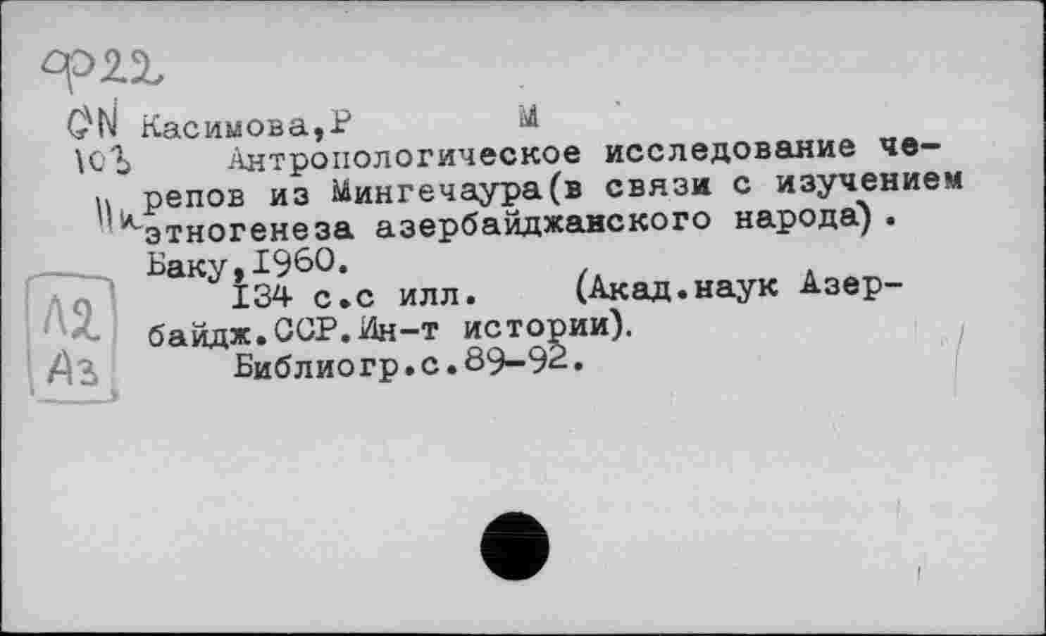 ﻿G'N Касимова,P
ici) Антропологическое исследование че-и репов из Мингечаура(в связи с изучением ^этногенеза азербайджанского народа).
Баку, I960.	/.	Л
134 с.с илл.	(Акад.наук Азер-
байдж.ССР.Ин-т истории).
/ІЗ	Библ ио гр. с. 89—92.